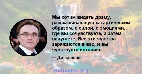 Мы хотим видеть драму, рассказывающую катартическим образом, с силой, с эмоциями, где вы сочувствуете, а затем напугаете. Все эти чувства заряжаются в вас, и вы чувствуете историю.