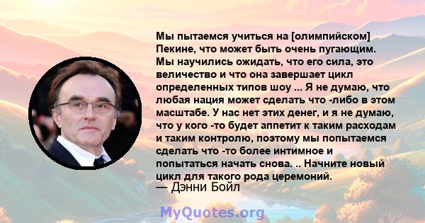 Мы пытаемся учиться на [олимпийском] Пекине, что может быть очень пугающим. Мы научились ожидать, что его сила, это величество и что она завершает цикл определенных типов шоу ... Я не думаю, что любая нация может