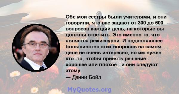 Обе мои сестры были учителями, и они говорили, что вас задают от 300 до 600 вопросов каждый день, на которые вы должны ответить. Это именно то, что является режиссурой. И подавляющее большинство этих вопросов на самом