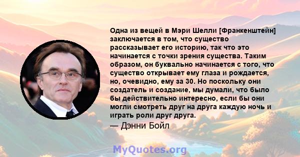 Одна из вещей в Мэри Шелли [Франкенштейн] заключается в том, что существо рассказывает его историю, так что это начинается с точки зрения существа. Таким образом, он буквально начинается с того, что существо открывает