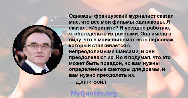 Однажды французский журналист сказал мне, что все мои фильмы одинаковы. Я сказал: «Извините? Я усердно работаю, чтобы сделать их разными. Она имела в виду, что в моих фильмах есть персонаж, который сталкивается с