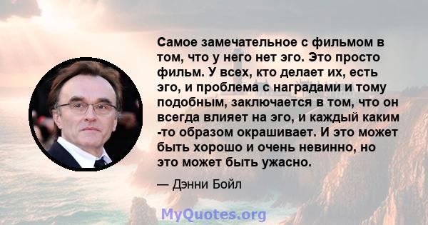 Самое замечательное с фильмом в том, что у него нет эго. Это просто фильм. У всех, кто делает их, есть эго, и проблема с наградами и тому подобным, заключается в том, что он всегда влияет на эго, и каждый каким -то