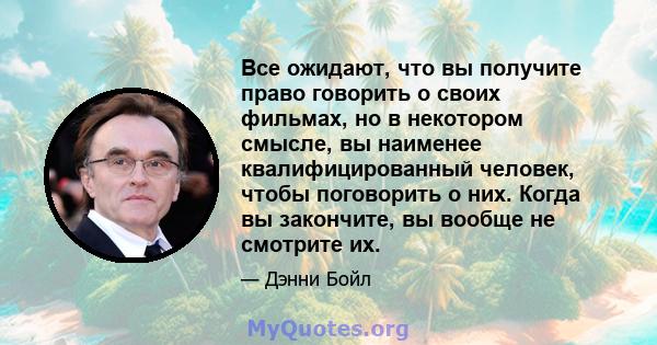 Все ожидают, что вы получите право говорить о своих фильмах, но в некотором смысле, вы наименее квалифицированный человек, чтобы поговорить о них. Когда вы закончите, вы вообще не смотрите их.