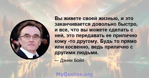 Вы живете своей жизнью, и это заканчивается довольно быстро, и все, что вы можете сделать с ней, это передавать ее прилично кому -то другому. Будь то прямо или косвенно, ведь прилично с другими людьми.