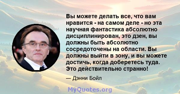 Вы можете делать все, что вам нравится - на самом деле - но эта научная фантастика абсолютно дисциплинирован, это дзен, вы должны быть абсолютно сосредоточены на области. Вы должны выйти в зону, и вы можете достичь,