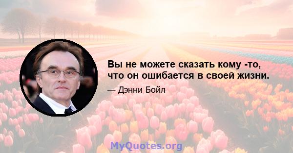 Вы не можете сказать кому -то, что он ошибается в своей жизни.