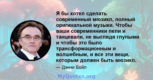 Я бы хотел сделать современный мюзикл, полный оригинальной музыки. Чтобы ваши современники пели и танцевали, не выглядя глупыми и чтобы это было трансформационным и волшебным, и все эти вещи, которым должен быть мюзикл.