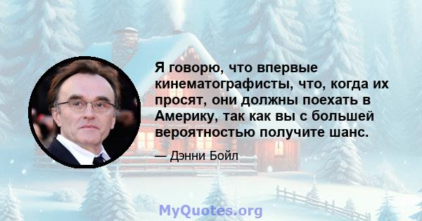 Я говорю, что впервые кинематографисты, что, когда их просят, они должны поехать в Америку, так как вы с большей вероятностью получите шанс.