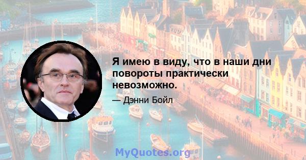 Я имею в виду, что в наши дни повороты практически невозможно.