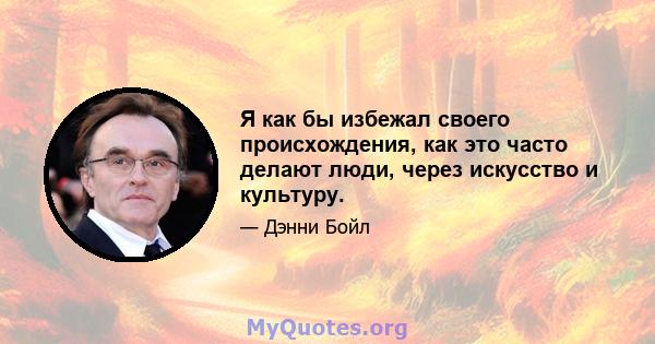 Я как бы избежал своего происхождения, как это часто делают люди, через искусство и культуру.