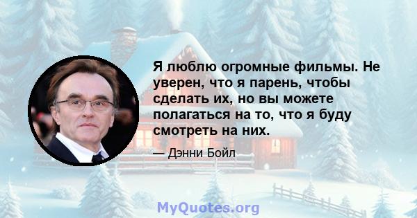 Я люблю огромные фильмы. Не уверен, что я парень, чтобы сделать их, но вы можете полагаться на то, что я буду смотреть на них.