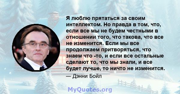 Я люблю прятаться за своим интеллектом. Но правда в том, что, если все мы не будем честными в отношении того, что такова, что все не изменится. Если мы все продолжаем притворяться, что знаем что -то, и если все