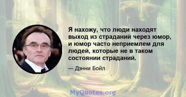 Я нахожу, что люди находят выход из страданий через юмор, и юмор часто неприемлем для людей, которые не в таком состоянии страданий.