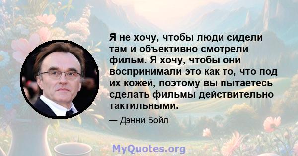 Я не хочу, чтобы люди сидели там и объективно смотрели фильм. Я хочу, чтобы они воспринимали это как то, что под их кожей, поэтому вы пытаетесь сделать фильмы действительно тактильными.