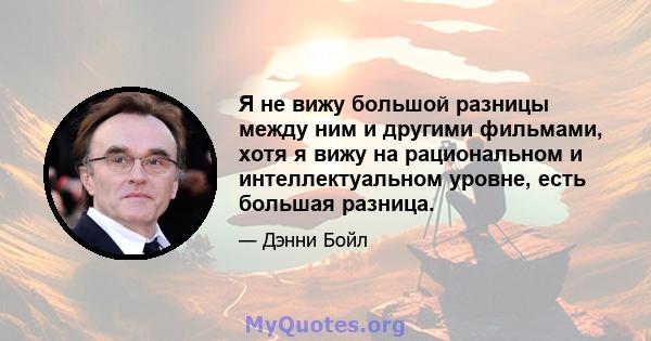 Я не вижу большой разницы между ним и другими фильмами, хотя я вижу на рациональном и интеллектуальном уровне, есть большая разница.