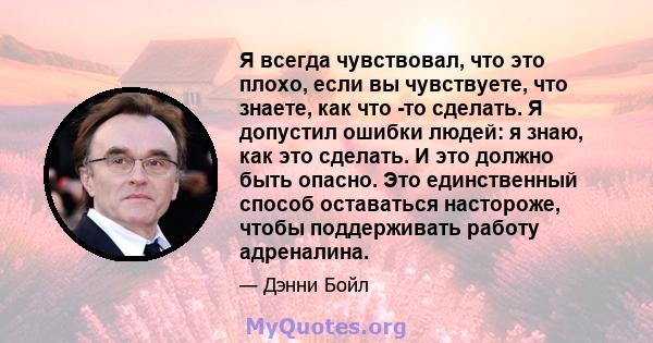 Я всегда чувствовал, что это плохо, если вы чувствуете, что знаете, как что -то сделать. Я допустил ошибки людей: я знаю, как это сделать. И это должно быть опасно. Это единственный способ оставаться настороже, чтобы