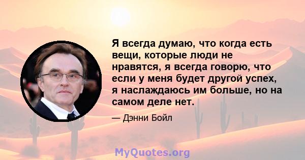 Я всегда думаю, что когда есть вещи, которые люди не нравятся, я всегда говорю, что если у меня будет другой успех, я наслаждаюсь им больше, но на самом деле нет.