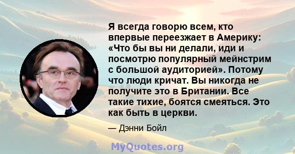 Я всегда говорю всем, кто впервые переезжает в Америку: «Что бы вы ни делали, иди и посмотрю популярный мейнстрим с большой аудиторией». Потому что люди кричат. Вы никогда не получите это в Британии. Все такие тихие,