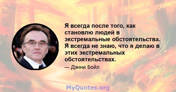 Я всегда после того, как становлю людей в экстремальные обстоятельства. Я всегда не знаю, что я делаю в этих экстремальных обстоятельствах.