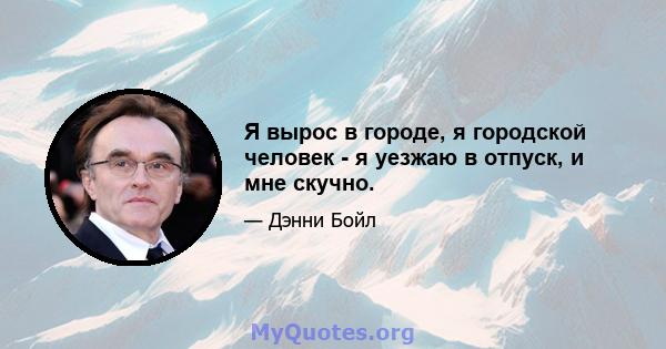 Я вырос в городе, я городской человек - я уезжаю в отпуск, и мне скучно.