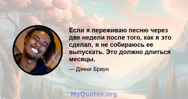 Если я переживаю песню через две недели после того, как я это сделал, я не собираюсь ее выпускать. Это должно длиться месяцы.