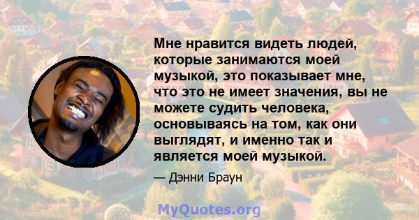 Мне нравится видеть людей, которые занимаются моей музыкой, это показывает мне, что это не имеет значения, вы не можете судить человека, основываясь на том, как они выглядят, и именно так и является моей музыкой.