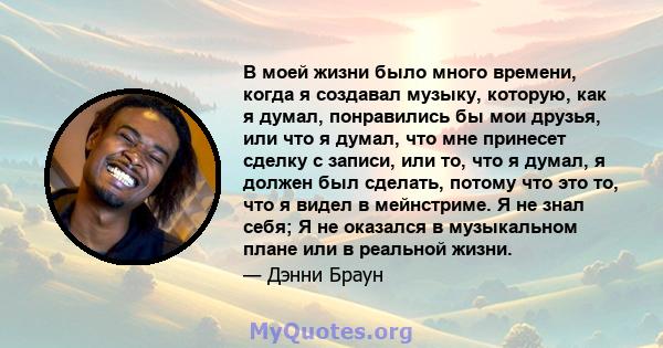 В моей жизни было много времени, когда я создавал музыку, которую, как я думал, понравились бы мои друзья, или что я думал, что мне принесет сделку с записи, или то, что я думал, я должен был сделать, потому что это то, 