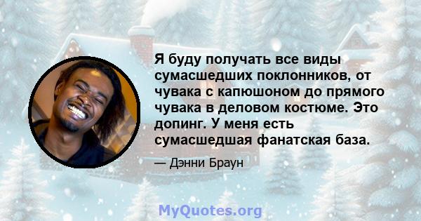 Я буду получать все виды сумасшедших поклонников, от чувака с капюшоном до прямого чувака в деловом костюме. Это допинг. У меня есть сумасшедшая фанатская база.