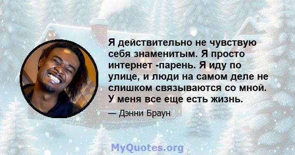 Я действительно не чувствую себя знаменитым. Я просто интернет -парень. Я иду по улице, и люди на самом деле не слишком связываются со мной. У меня все еще есть жизнь.