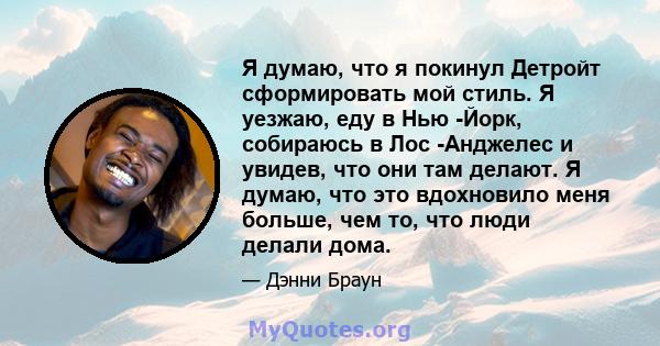 Я думаю, что я покинул Детройт сформировать мой стиль. Я уезжаю, еду в Нью -Йорк, собираюсь в Лос -Анджелес и увидев, что они там делают. Я думаю, что это вдохновило меня больше, чем то, что люди делали дома.