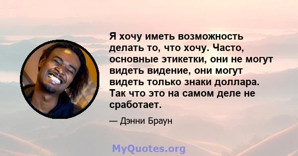 Я хочу иметь возможность делать то, что хочу. Часто, основные этикетки, они не могут видеть видение, они могут видеть только знаки доллара. Так что это на самом деле не сработает.