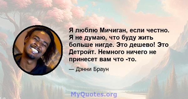 Я люблю Мичиган, если честно. Я не думаю, что буду жить больше нигде. Это дешево! Это Детройт. Немного ничего не принесет вам что -то.