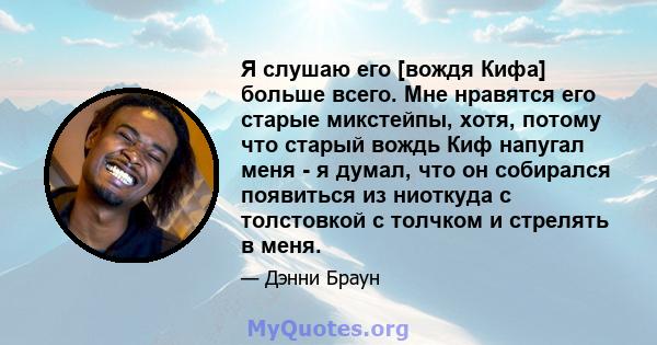 Я слушаю его [вождя Кифа] больше всего. Мне нравятся его старые микстейпы, хотя, потому что старый вождь Киф напугал меня - я думал, что он собирался появиться из ниоткуда с толстовкой с толчком и стрелять в меня.