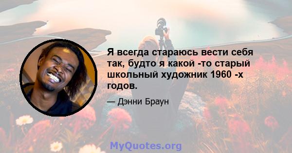 Я всегда стараюсь вести себя так, будто я какой -то старый школьный художник 1960 -х годов.