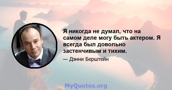 Я никогда не думал, что на самом деле могу быть актером. Я всегда был довольно застенчивым и тихим.