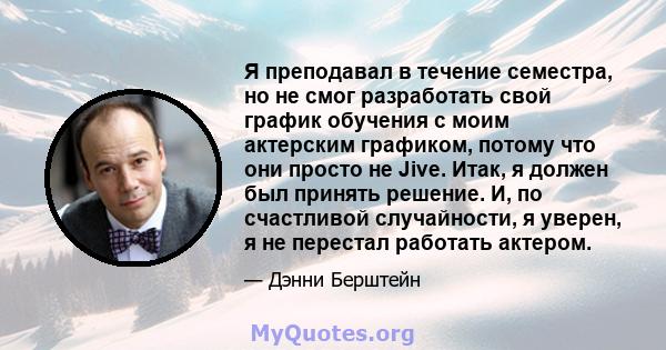 Я преподавал в течение семестра, но не смог разработать свой график обучения с моим актерским графиком, потому что они просто не Jive. Итак, я должен был принять решение. И, по счастливой случайности, я уверен, я не