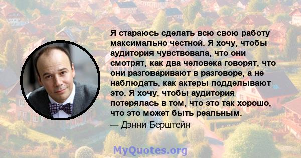 Я стараюсь сделать всю свою работу максимально честной. Я хочу, чтобы аудитория чувствовала, что они смотрят, как два человека говорят, что они разговаривают в разговоре, а не наблюдать, как актеры подделывают это. Я