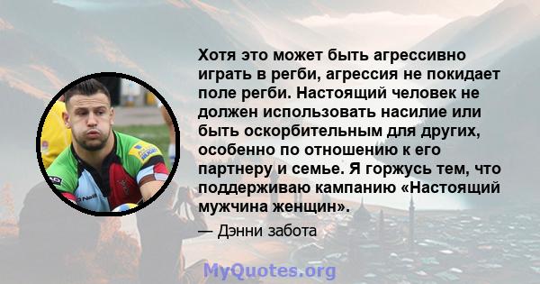 Хотя это может быть агрессивно играть в регби, агрессия не покидает поле регби. Настоящий человек не должен использовать насилие или быть оскорбительным для других, особенно по отношению к его партнеру и семье. Я