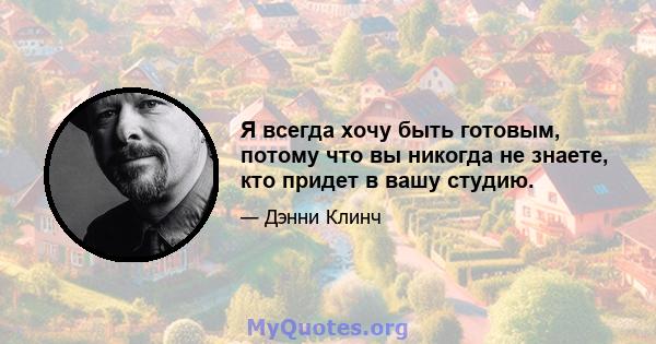 Я всегда хочу быть готовым, потому что вы никогда не знаете, кто придет в вашу студию.