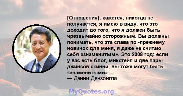 [Отношения], кажется, никогда не получается, я имею в виду, что это доходит до того, что я должен быть чрезвычайно осторожным. Вы должны понимать, что эта слава по -прежнему новичок для меня, я даже не считаю себя