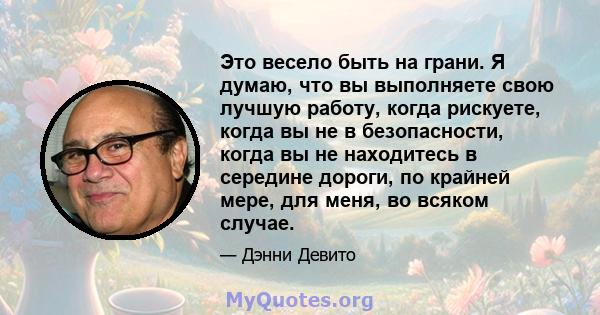 Это весело быть на грани. Я думаю, что вы выполняете свою лучшую работу, когда рискуете, когда вы не в безопасности, когда вы не находитесь в середине дороги, по крайней мере, для меня, во всяком случае.