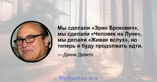 Мы сделали «Эрин Брокович», мы сделали «Человек на Луне», мы делали «Живая вслух», но теперь я буду продолжать идти.