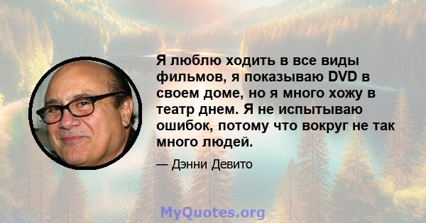 Я люблю ходить в все виды фильмов, я показываю DVD в своем доме, но я много хожу в театр днем. Я не испытываю ошибок, потому что вокруг не так много людей.