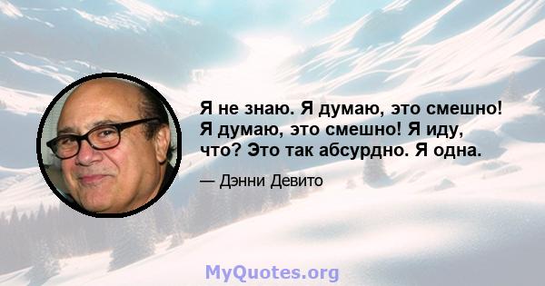 Я не знаю. Я думаю, это смешно! Я думаю, это смешно! Я иду, что? Это так абсурдно. Я одна.