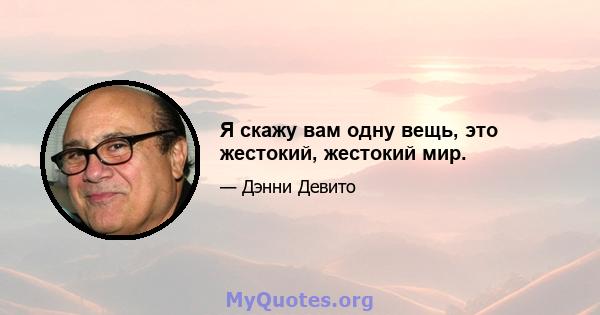 Я скажу вам одну вещь, это жестокий, жестокий мир.