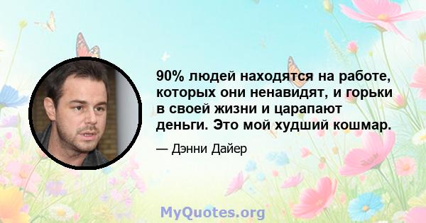 90% людей находятся на работе, которых они ненавидят, и горьки в своей жизни и царапают деньги. Это мой худший кошмар.