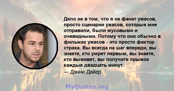 Дело не в том, что я не фанат ужасов, просто сценарии ужасов, которые мне отправили, были мусовыми и очевидными. Потому что они обычно в фильмах ужасов - это просто фактор страха. Вы всегда на шаг впереди, вы знаете,