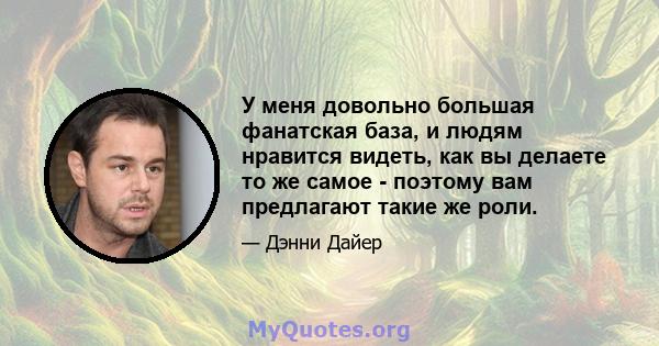 У меня довольно большая фанатская база, и людям нравится видеть, как вы делаете то же самое - поэтому вам предлагают такие же роли.