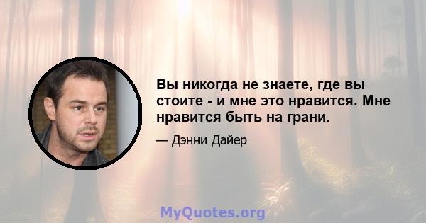 Вы никогда не знаете, где вы стоите - и мне это нравится. Мне нравится быть на грани.