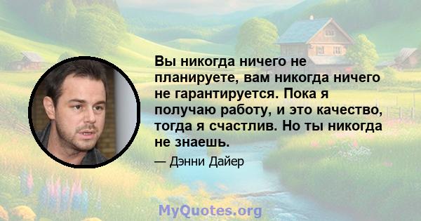 Вы никогда ничего не планируете, вам никогда ничего не гарантируется. Пока я получаю работу, и это качество, тогда я счастлив. Но ты никогда не знаешь.